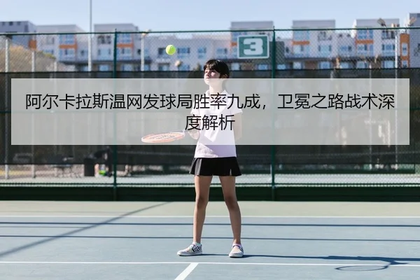 阿尔卡拉斯温网发球局胜率九成，卫冕之路战术深度解析